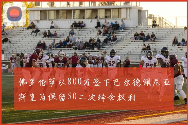 佛罗伦萨以800万签下巴尔德佩尼亚斯皇马保留50二次转会权利