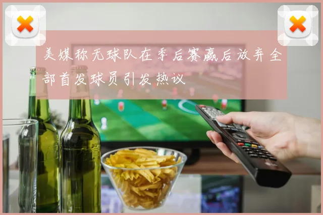 美媒称无球队在季后赛赢后放弃全部首发球员引发热议