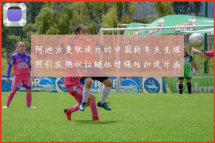 阿迪为曼联设计的中国新年夹克谍照引发热议拉链独特绳结扣设计成亮点