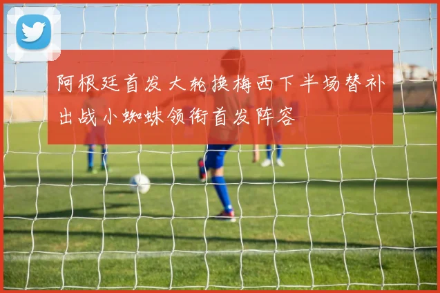 阿根廷首发大轮换梅西下半场替补出战小蜘蛛领衔首发阵容