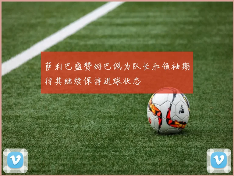 萨利巴盛赞姆巴佩为队长和领袖期待其继续保持进球状态