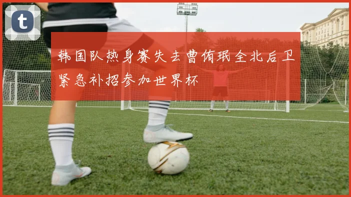 韩国队热身赛失去曹侑珉全北后卫紧急补招参加世界杯