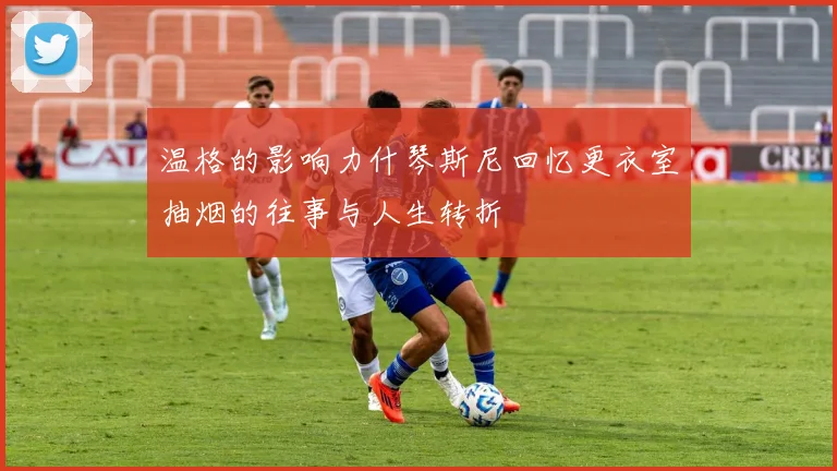 温格的影响力什琴斯尼回忆更衣室抽烟的往事与人生转折