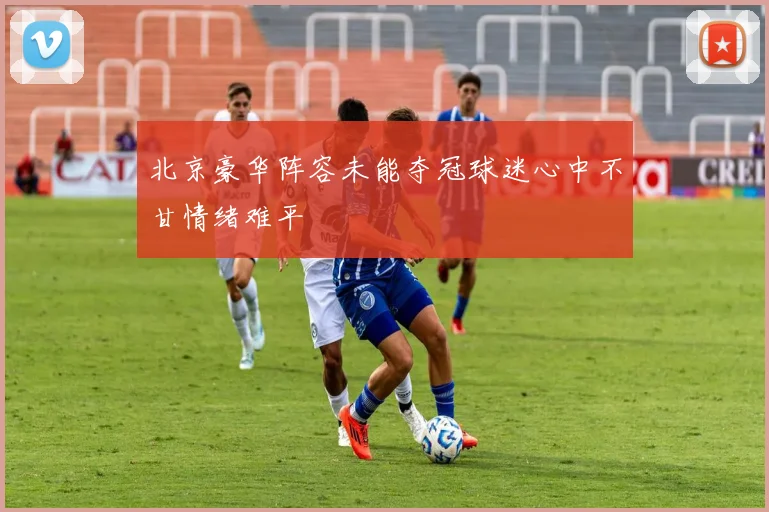 北京豪华阵容未能夺冠球迷心中不甘情绪难平