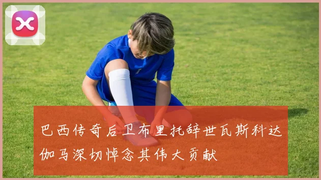 巴西传奇后卫布里托辞世瓦斯科达伽马深切悼念其伟大贡献