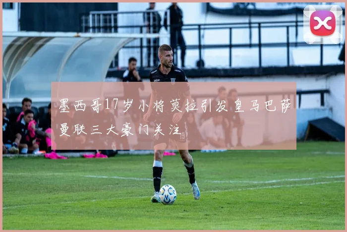 墨西哥17岁小将莫拉引发皇马巴萨曼联三大豪门关注