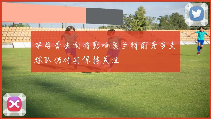 字母哥去向将影响莫兰特前景多支球队仍对其保持关注