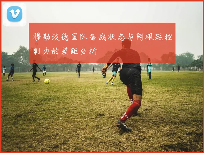 穆勒谈德国队备战状态与阿根廷控制力的差距分析