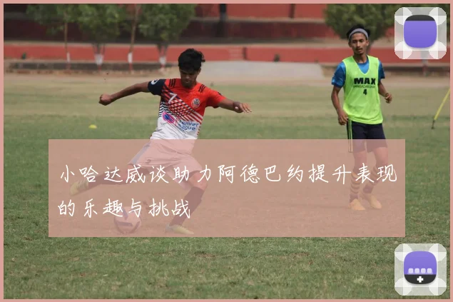 小哈达威谈助力阿德巴约提升表现的乐趣与挑战