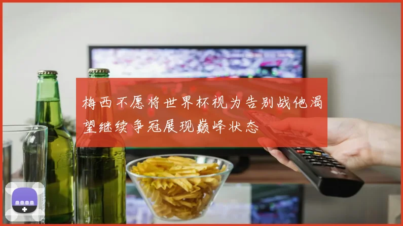 梅西不愿将世界杯视为告别战他渴望继续争冠展现巅峰状态