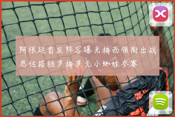 阿根廷首发阵容曝光梅西领衔出战恩佐搭档罗梅罗无小蜘蛛参赛