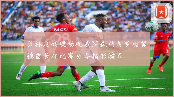 贝林厄姆现场观战阿森纳与多特蒙德酋长杯比赛分享精彩瞬间