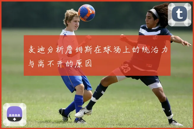 麦迪分析詹姆斯在球场上的统治力与离不开的原因