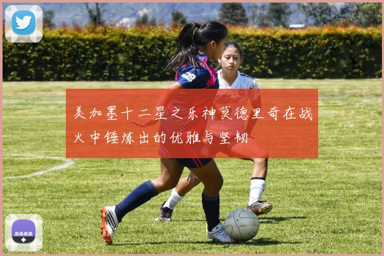 美加墨十二星之乐神莫德里奇在战火中锤炼出的优雅与坚韧