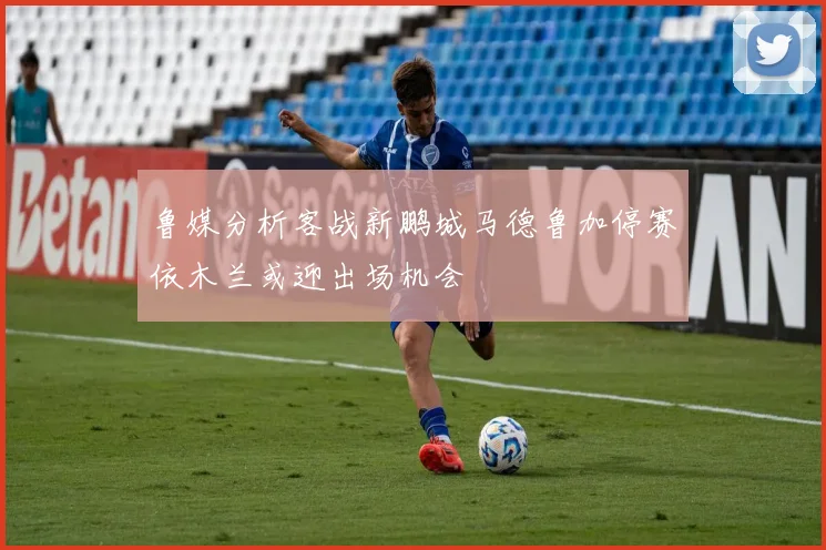 鲁媒分析客战新鹏城马德鲁加停赛依木兰或迎出场机会