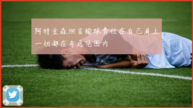 阿特金森坦言输球责任在自己肩上一切都在考虑范围内