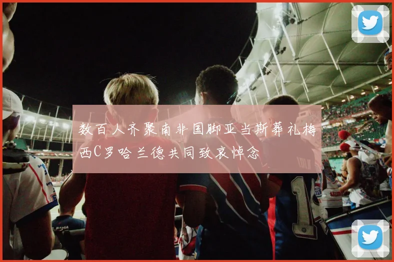 数百人齐聚南非国脚亚当斯葬礼梅西C罗哈兰德共同致哀悼念