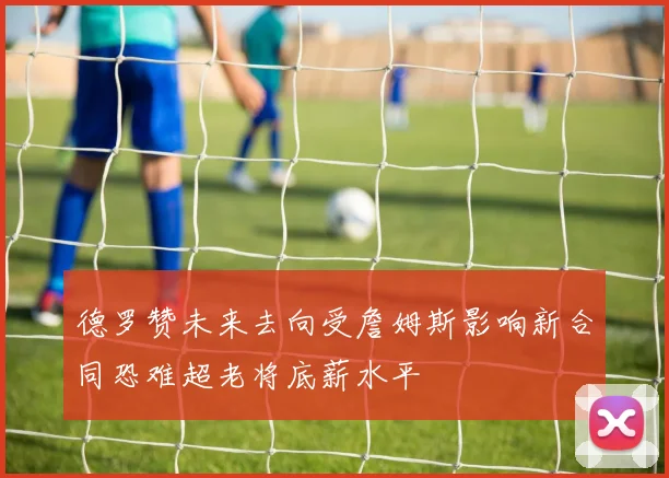 德罗赞未来去向受詹姆斯影响新合同恐难超老将底薪水平