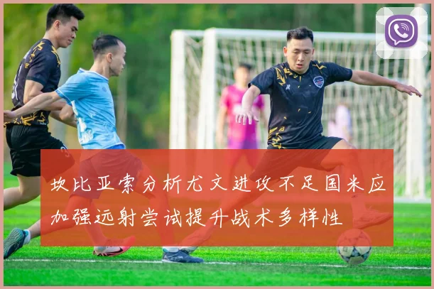 坎比亚索分析尤文进攻不足国米应加强远射尝试提升战术多样性