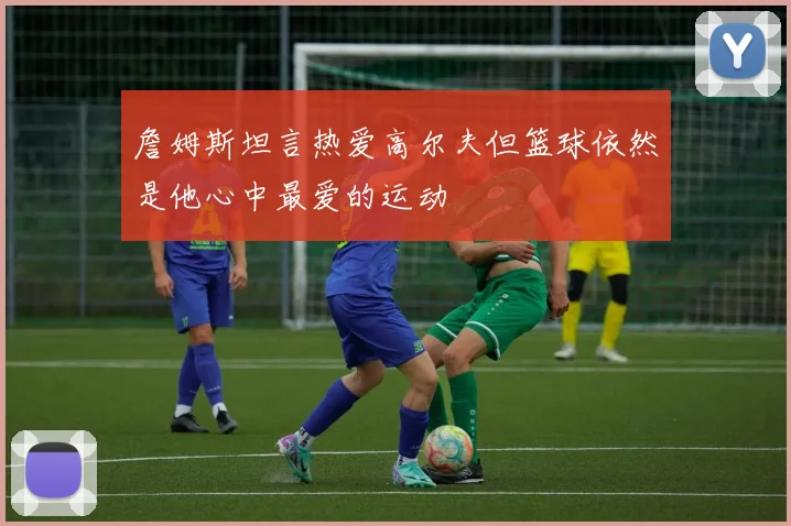 詹姆斯坦言热爱高尔夫但篮球依然是他心中最爱的运动