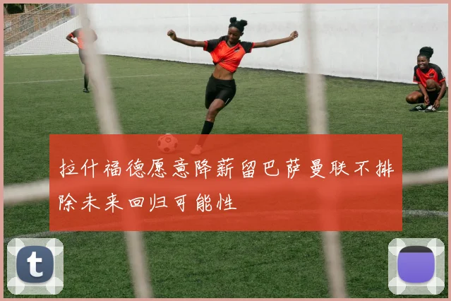 拉什福德愿意降薪留巴萨曼联不排除未来回归可能性