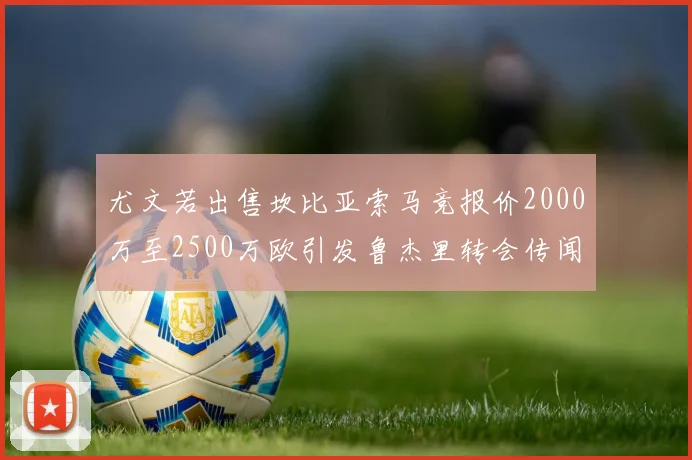 尤文若出售坎比亚索马竞报价2000万至2500万欧引发鲁杰里转会传闻