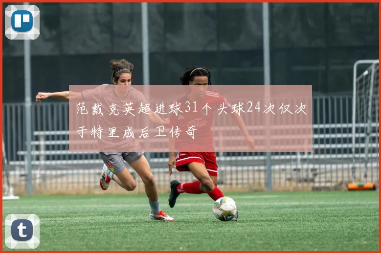范戴克英超进球31个头球24次仅次于特里成后卫传奇