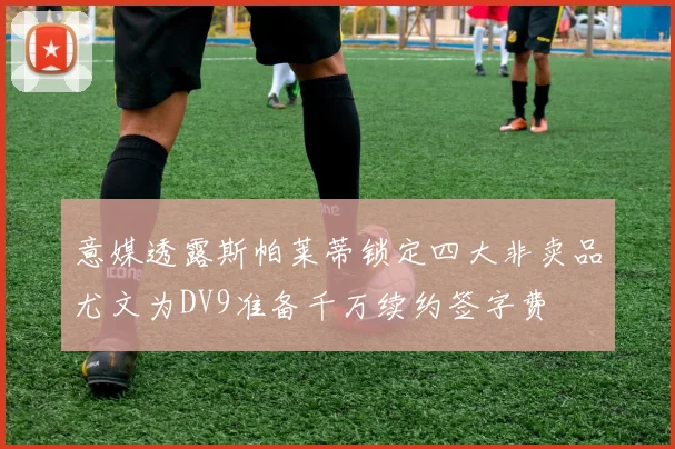 意媒透露斯帕莱蒂锁定四大非卖品尤文为DV9准备千万续约签字费