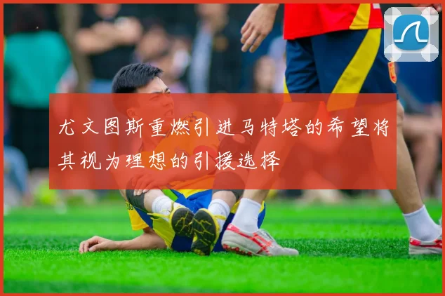 尤文图斯重燃引进马特塔的希望将其视为理想的引援选择