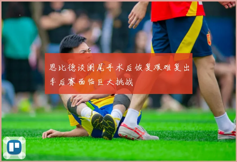 恩比德谈阑尾手术后恢复艰难复出季后赛面临巨大挑战