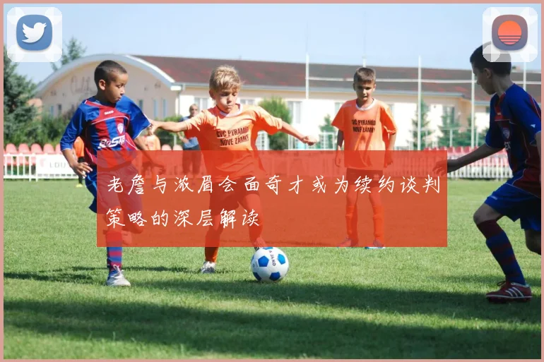 老詹与浓眉会面奇才或为续约谈判策略的深层解读