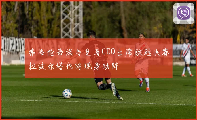 弗洛伦蒂诺与皇马CEO出席欧冠决赛拉波尔塔也将现身助阵